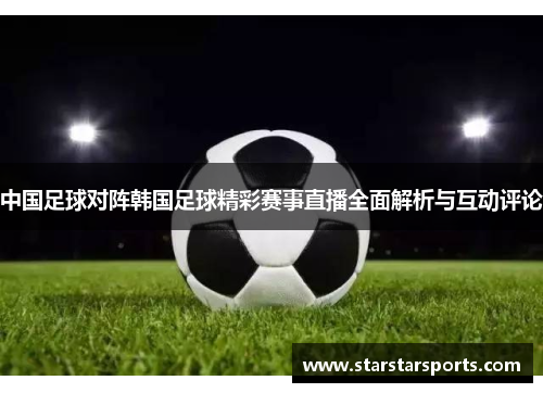 中国足球对阵韩国足球精彩赛事直播全面解析与互动评论 中国足球对阵韩国足球精彩赛事直播全面解析与互动评论