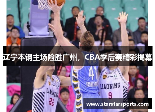 辽宁本钢主场险胜广州，CBA季后赛精彩揭幕